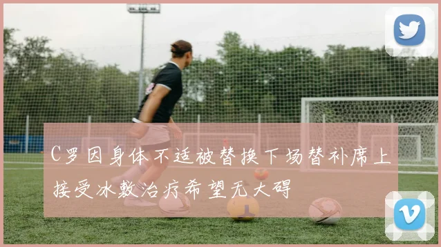 C罗因身体不适被替换下场替补席上接受冰敷治疗希望无大碍