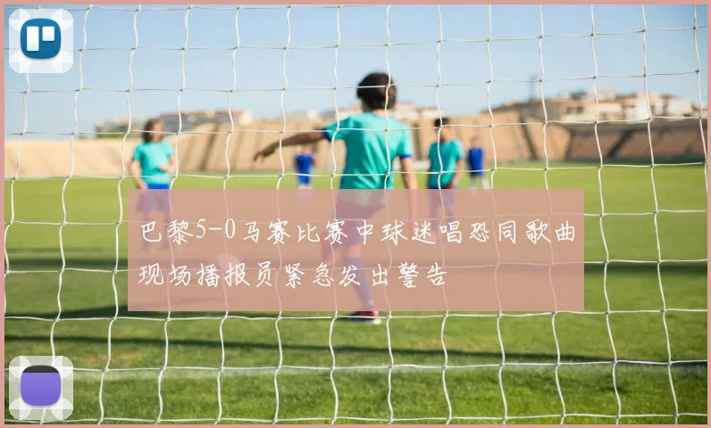 巴黎5-0马赛比赛中球迷唱恐同歌曲现场播报员紧急发出警告