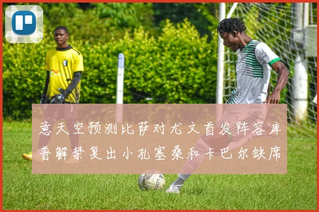 意天空预测比萨对尤文首发阵容库普解禁复出小孔塞桑和卡巴尔缺席
