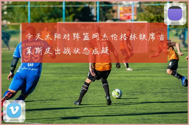 今天太阳对阵篮网杰伦格林缺席吉莱斯皮出战状态成疑