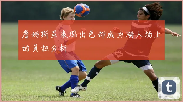 詹姆斯虽表现出色却成为湖人场上的负担分析
