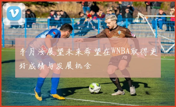 李月汝展望未来希望在WNBA取得更好成绩与发展机会