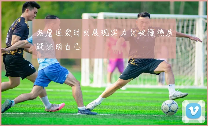 老詹逆袭时刻展现实力打破慢热质疑证明自己