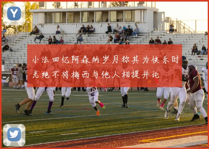 小法回忆阿森纳岁月称其为快乐时光绝不将梅西与他人相提并论