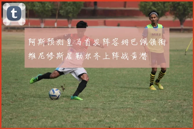 阿斯预测皇马首发阵容姆巴佩领衔维尼修斯居勒尔齐上阵战黄潜