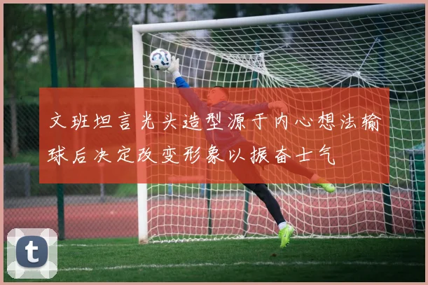 文班坦言光头造型源于内心想法输球后决定改变形象以振奋士气