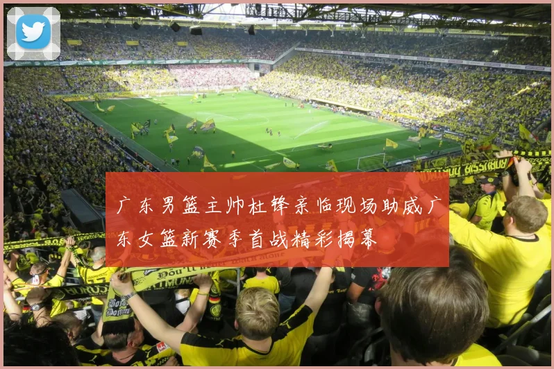 广东男篮主帅杜锋亲临现场助威广东女篮新赛季首战精彩揭幕