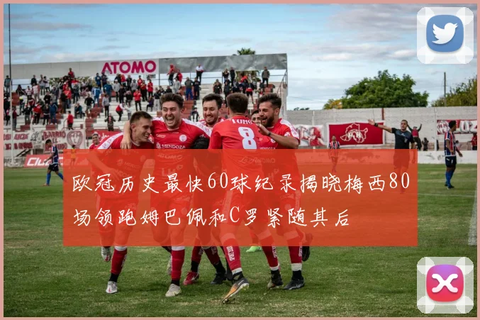 欧冠历史最快60球纪录揭晓梅西80场领跑姆巴佩和C罗紧随其后