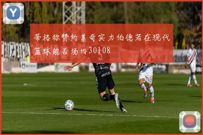蒂格称赞约基奇实力伯德若在现代篮球能否场均30108