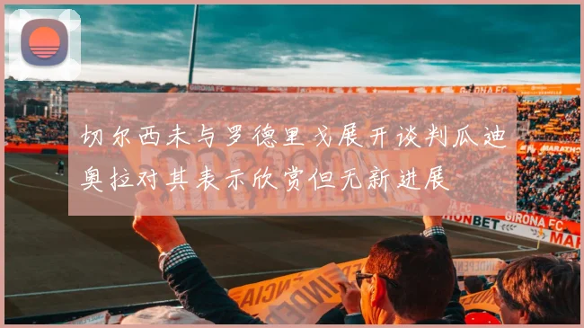 切尔西未与罗德里戈展开谈判瓜迪奥拉对其表示欣赏但无新进展