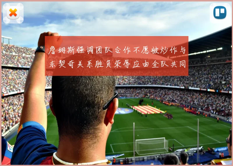 詹姆斯强调团队合作不愿被炒作与东契奇关系胜负荣辱应由全队共同承担
