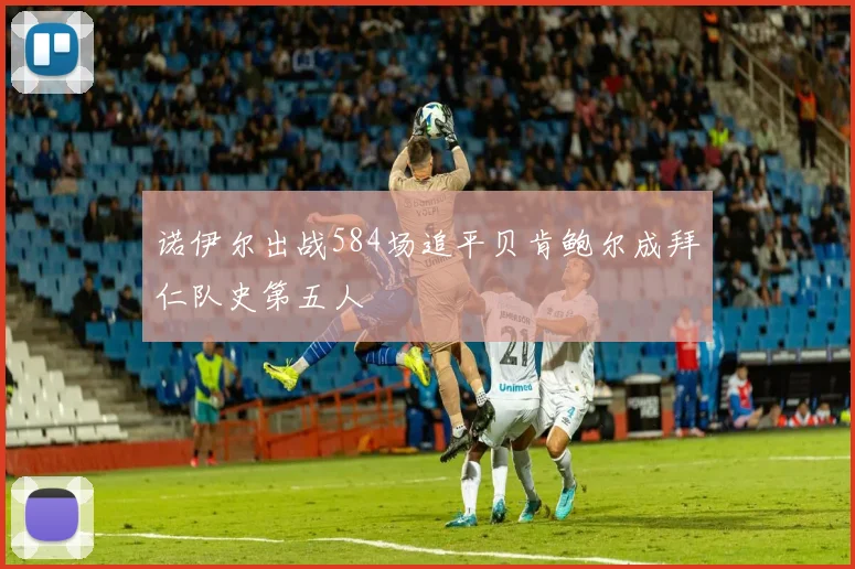 诺伊尔出战584场追平贝肯鲍尔成拜仁队史第五人