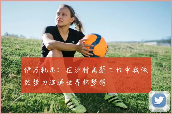 伊万托尼：在沙特高薪工作中我依然努力追逐世界杯梦想