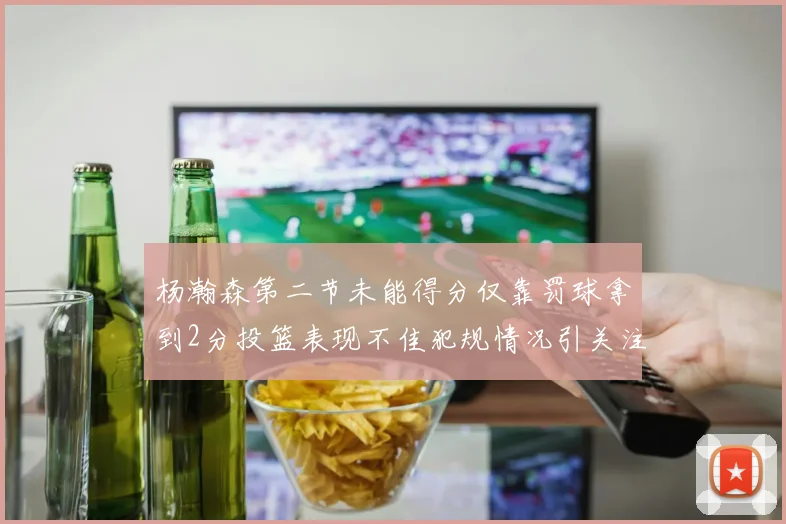 杨瀚森第二节未能得分仅靠罚球拿到2分投篮表现不佳犯规情况引关注