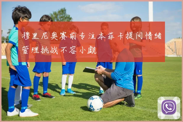 穆里尼奥赛前专注本菲卡提问情绪管理挑战不容小觑