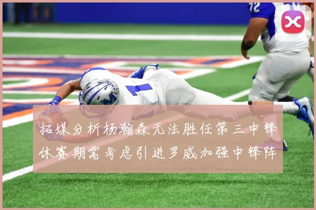 拓媒分析杨瀚森无法胜任第三中锋休赛期需考虑引进罗威加强中锋阵容