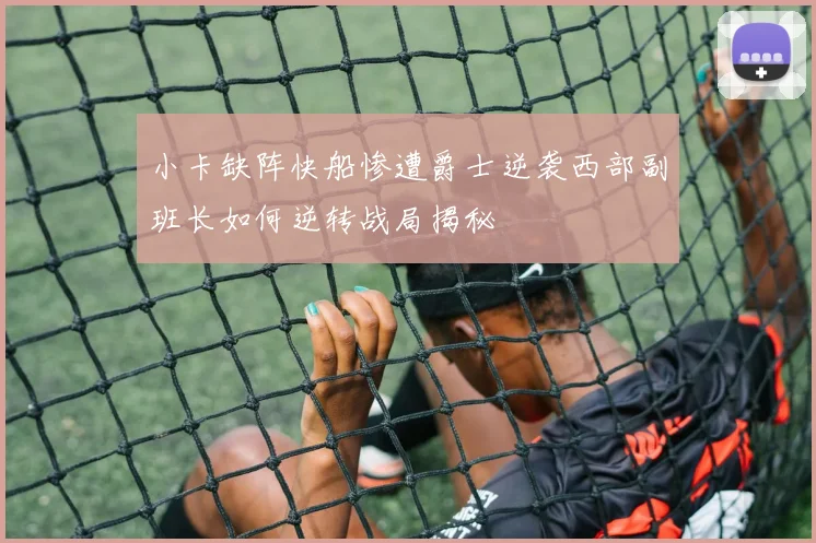 小卡缺阵快船惨遭爵士逆袭西部副班长如何逆转战局揭秘