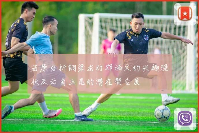 苗原分析铜梁龙对邓涵文的兴趣现状及云南玉昆的潜在契合度