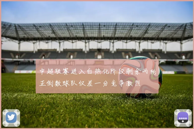 中超联赛进入白热化阶段剩余两轮正倒数球队仅差一分竞争激烈