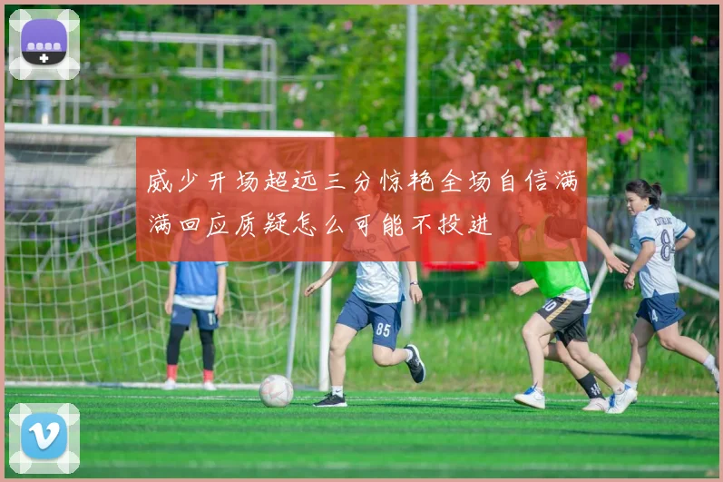 威少开场超远三分惊艳全场自信满满回应质疑怎么可能不投进