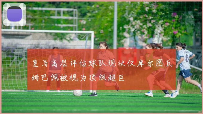 皇马高层评估球队现状仅库尔图瓦姆巴佩被视为顶级超巨
