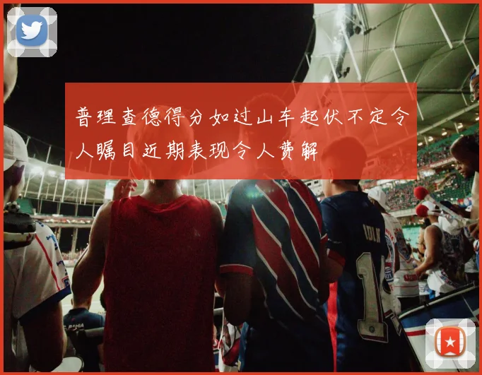 普理查德得分如过山车起伏不定令人瞩目近期表现令人费解