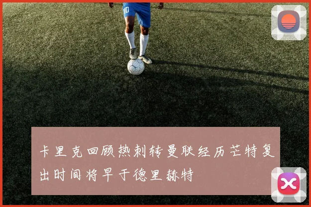 卡里克回顾热刺转曼联经历芒特复出时间将早于德里赫特