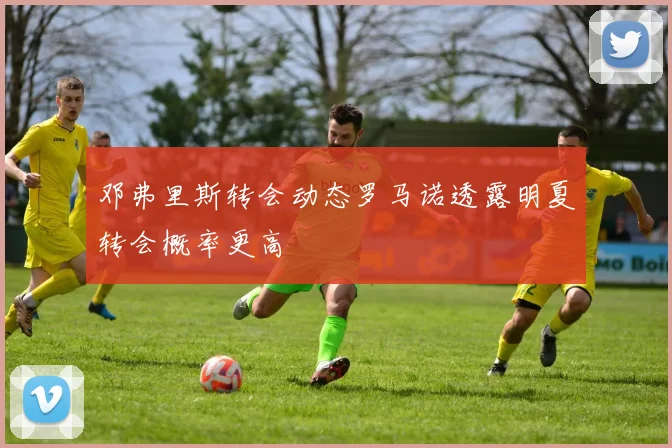 邓弗里斯转会动态罗马诺透露明夏转会概率更高