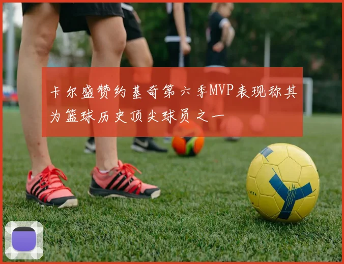卡尔盛赞约基奇第六季MVP表现称其为篮球历史顶尖球员之一
