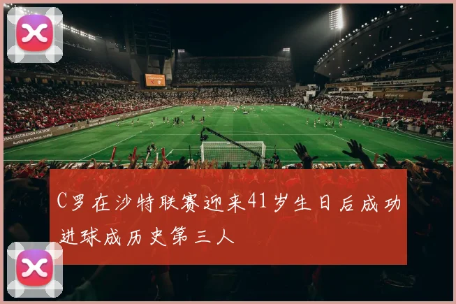 C罗在沙特联赛迎来41岁生日后成功进球成历史第三人