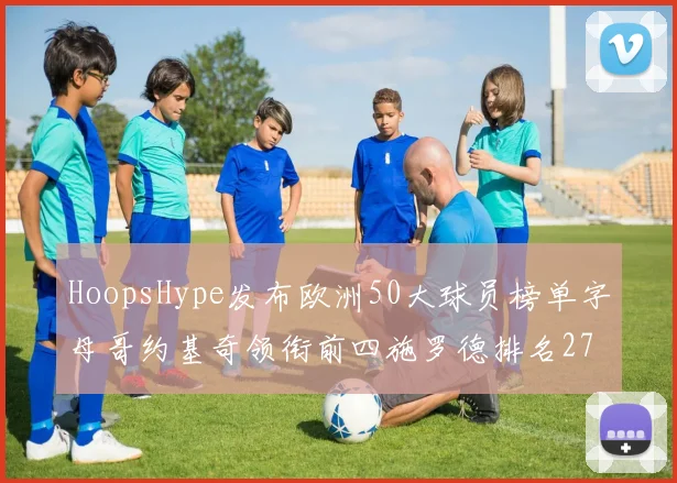 HoopsHype发布欧洲50大球员榜单字母哥约基奇领衔前四施罗德排名27
