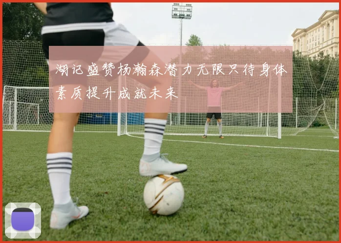 湖记盛赞杨瀚森潜力无限只待身体素质提升成就未来