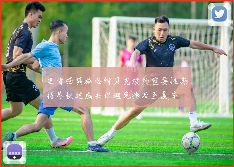 里肯强调施洛特贝克续约重要性期待尽快达成共识避免拖延至夏季