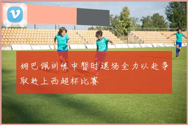 姆巴佩训练中暂时退场全力以赴争取赶上西超杯比赛