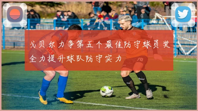 戈贝尔力争第五个最佳防守球员奖全力提升球队防守实力