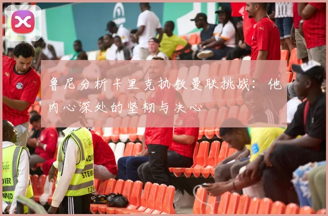 鲁尼分析卡里克执教曼联挑战：他内心深处的坚韧与决心