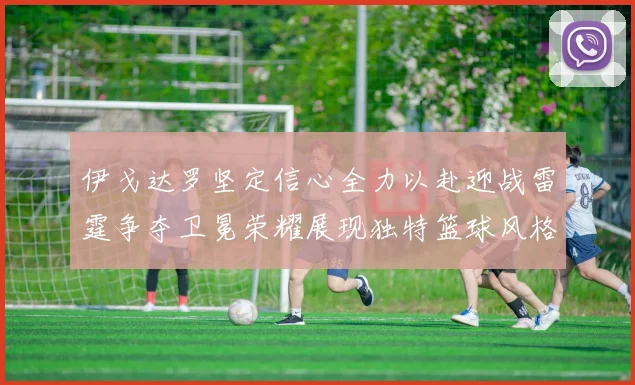伊戈达罗坚定信心全力以赴迎战雷霆争夺卫冕荣耀展现独特篮球风格